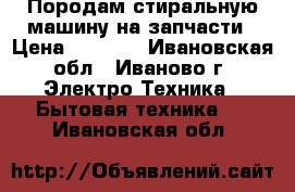 Породам стиральную машину на запчасти › Цена ­ 1 000 - Ивановская обл., Иваново г. Электро-Техника » Бытовая техника   . Ивановская обл.